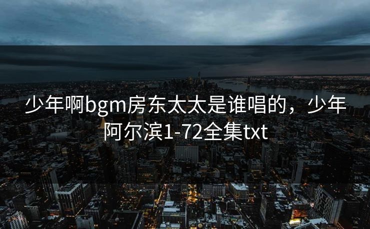 少年啊bgm房东太太是谁唱的,少年阿尔滨1-72全集txt 少年啊bgm房东太太是谁唱的,少年阿尔滨1-72全集txt