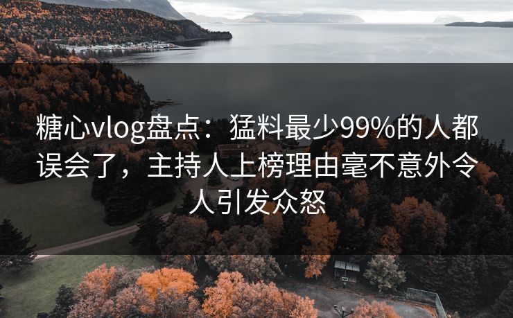 糖心vlog盘点：猛料最少99%的人都误会了，主持人上榜理由毫不意外令人引发众怒