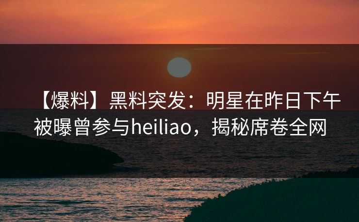 【爆料】黑料突发：明星在昨日下午被曝曾参与heiliao，揭秘席卷全网