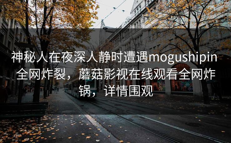 神秘人在夜深人静时遭遇mogushipin 全网炸裂，蘑菇影视在线观看全网炸锅，详情围观