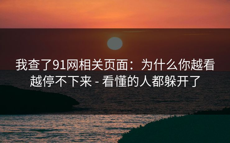 我查了91网相关页面：为什么你越看越停不下来 - 看懂的人都躲开了