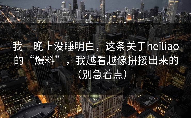 我一晚上没睡明白，这条关于heiliao的“爆料”，我越看越像拼接出来的（别急着点）