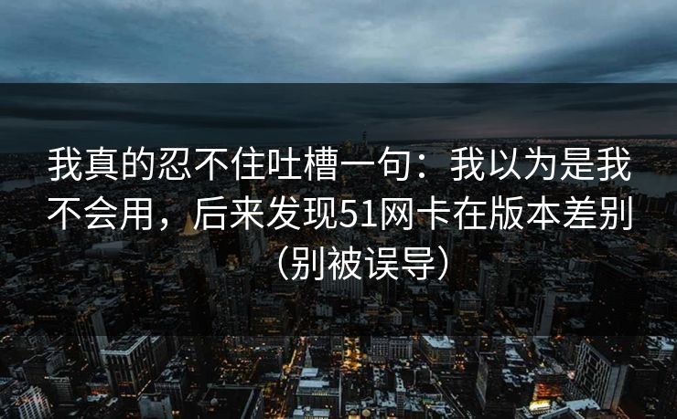 我真的忍不住吐槽一句:我以为是我不会用,后来发现51网卡在版本差别(别被误导) 我真的忍不住吐槽一句:我以为是我不会用,后来发现51网卡在版本差别(别被误导)